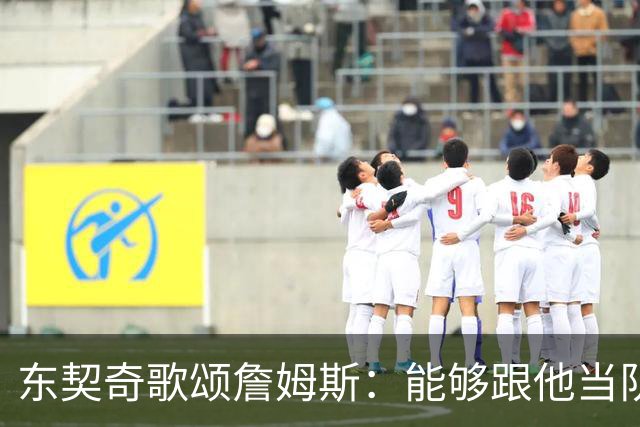 东契奇歌颂詹姆斯：能够跟他当队友真的太爽了！