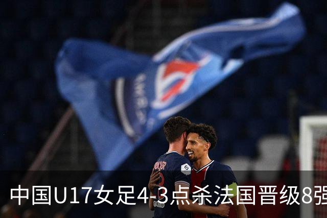 中国U17女足4-3点杀法国晋级8强，牛子琪两度扑点+屡献神扑