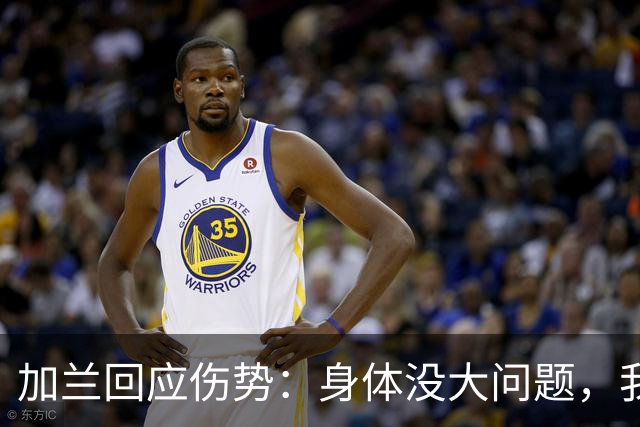 加兰回应伤势：身体没大问题，我需要从容把握自己的节奏