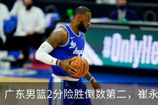 广东男篮2分险胜倒数第二，崔永熙补篮绝杀，胡明轩13+6徐杰状态糟糕