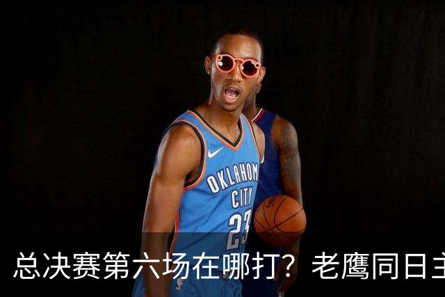 总决赛第六场在哪打？老鹰同日主场，梦想球馆被占