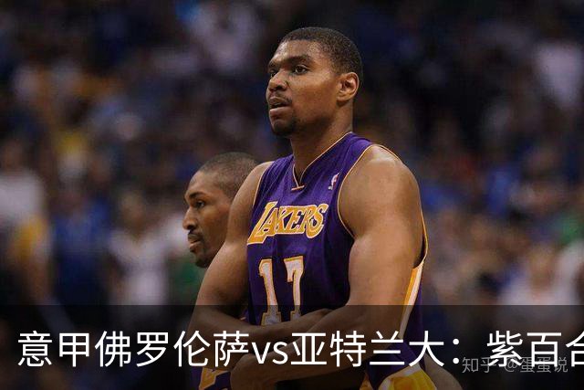 意甲佛罗伦萨vs亚特兰大：紫百合直面真蓝黑竞搏快讯对撞考验防线韧性