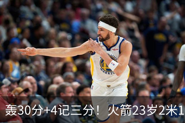 轰30分+4记三分！火箭23岁2米11探花蜕变：化身高炮当杜兰特冲冠绝配